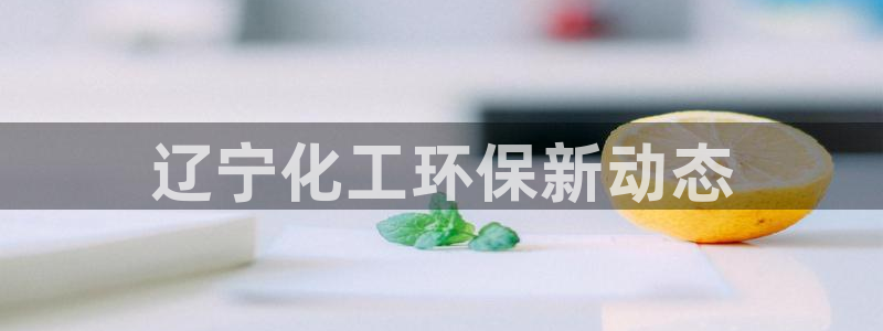 亿万先生手机版入口在哪：辽宁化工环保新动态