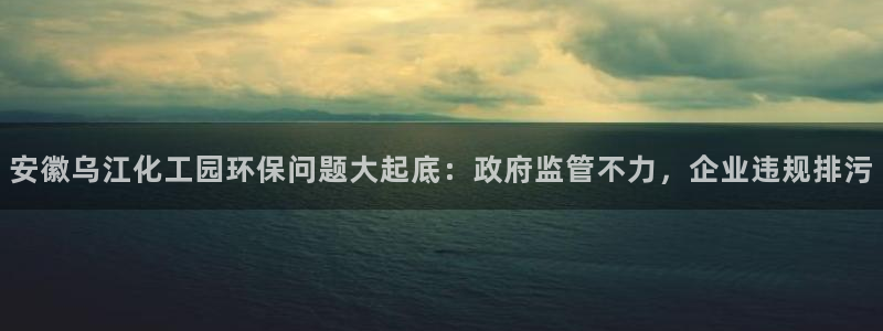 亿万先生mr07：安徽乌江化工园环保问题大起底：政府监管不力，企业违规排污
