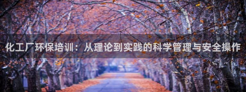 亿万官网手机登录：化工厂环保培训：从理论到实践的科学管理与安全操作