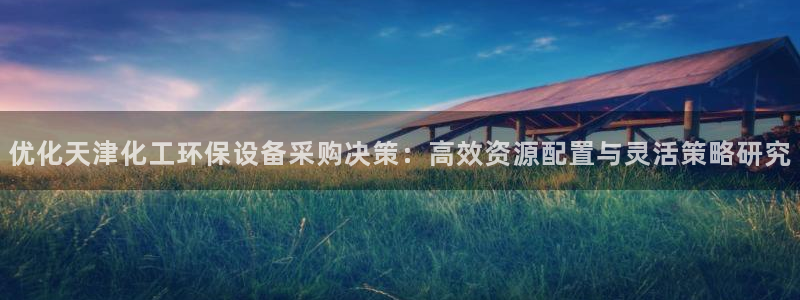 亿万先生合并网址在哪：优化天津化工环保设备采购决策：高效资源配置与灵活策略研究