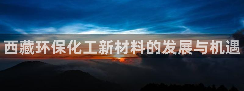 亿万先生手机版客户端下载官网：西藏环保化工新材料的发展与机遇