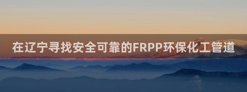 官方网站下载亿万人生：在辽宁寻找安全可靠的FRPP环保化工管道